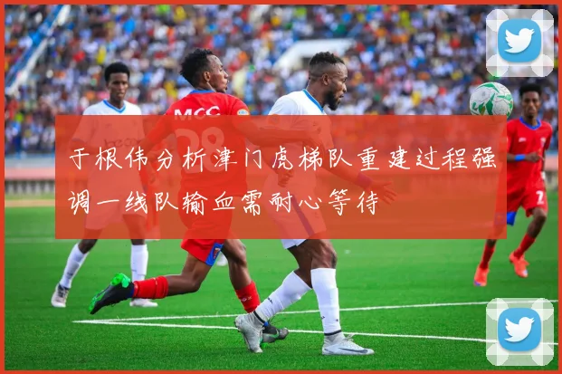 于根伟分析津门虎梯队重建过程强调一线队输血需耐心等待