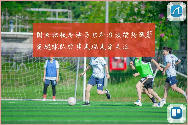 国米积极与迪马尔科洽谈续约涨薪英超球队对其表现表示关注