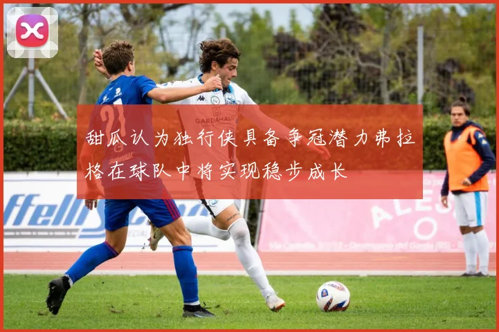 甜瓜认为独行侠具备争冠潜力弗拉格在球队中将实现稳步成长