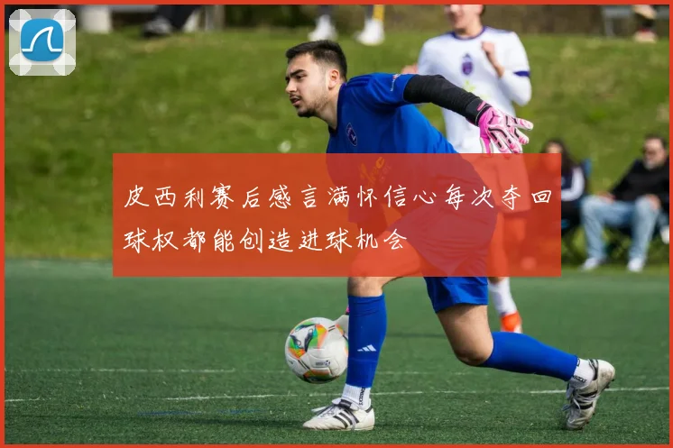 皮西利赛后感言满怀信心每次夺回球权都能创造进球机会