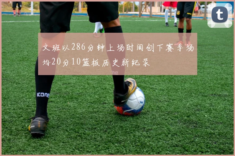 文班以286分钟上场时间创下赛季场均20分10篮板历史新纪录