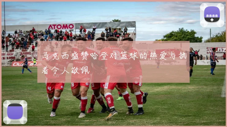 马克西盛赞哈登对篮球的热爱与执着令人敬佩