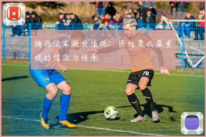 梅西谈家庭价值观：团结是我最重视的信念与传承
