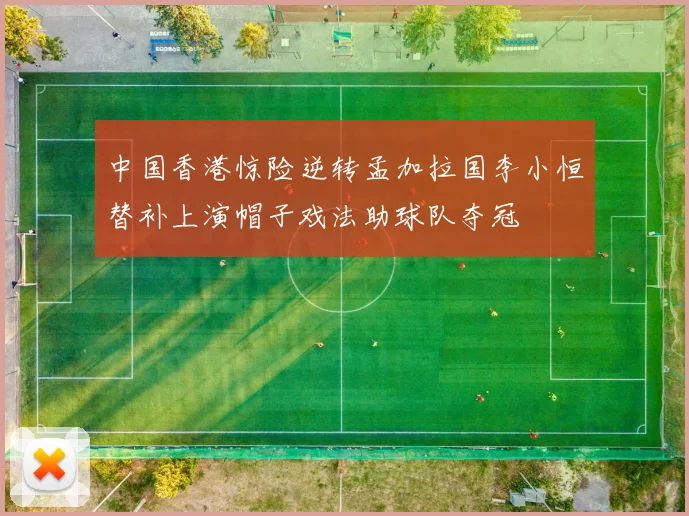 中国香港惊险逆转孟加拉国李小恒替补上演帽子戏法助球队夺冠