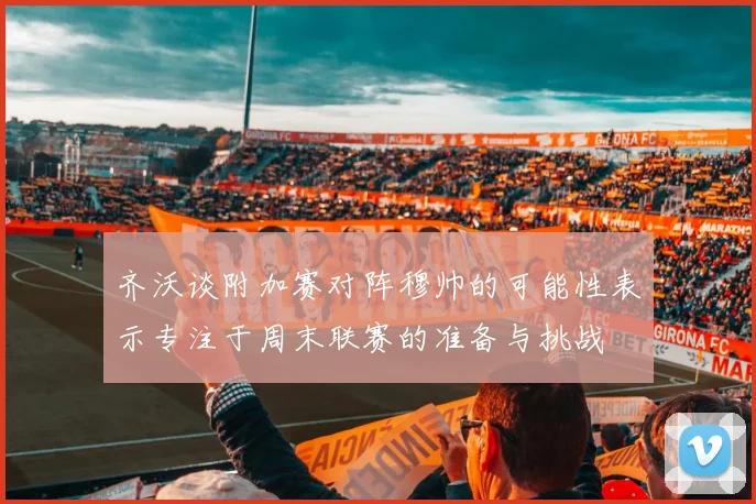 齐沃谈附加赛对阵穆帅的可能性表示专注于周末联赛的准备与挑战