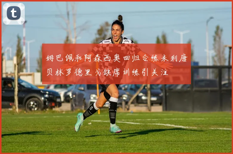 姆巴佩和阿森西奥回归合练米利唐贝林罗德里戈缺席训练引关注
