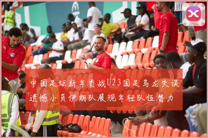 中国足坛新年首战U23国足乌龙失误遗憾小负伊朗队展现年轻队伍潜力
