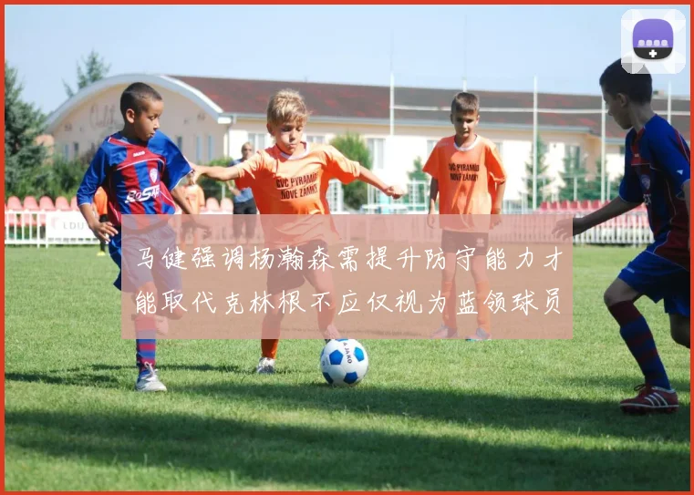 马健强调杨瀚森需提升防守能力才能取代克林根不应仅视为蓝领球员
