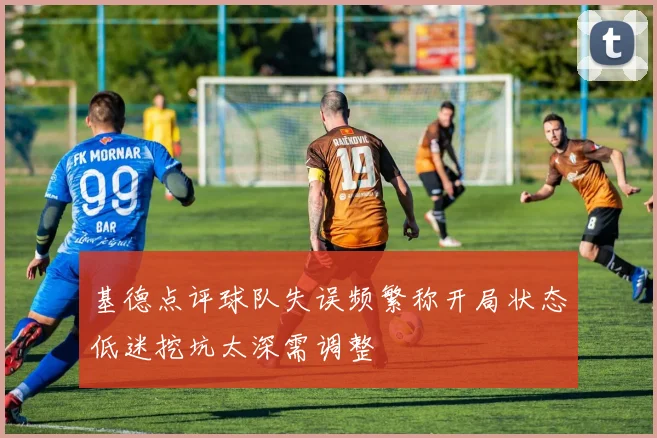 基德点评球队失误频繁称开局状态低迷挖坑太深需调整