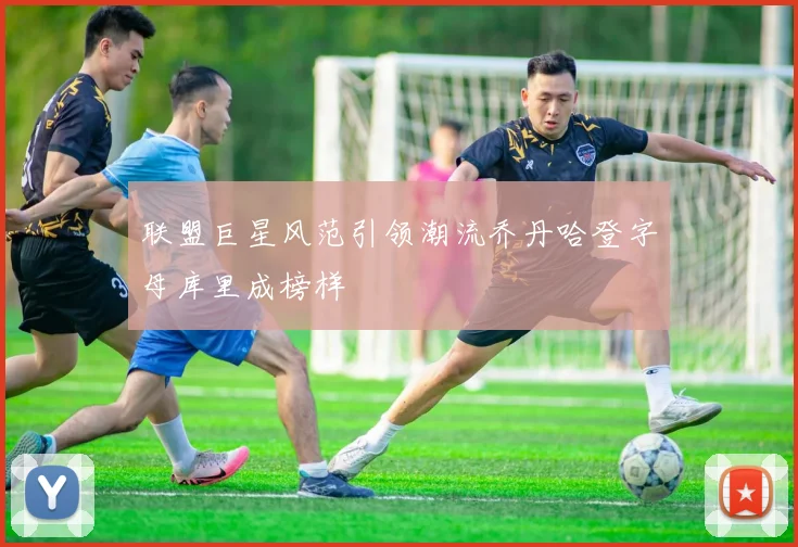 联盟巨星风范引领潮流乔丹哈登字母库里成榜样