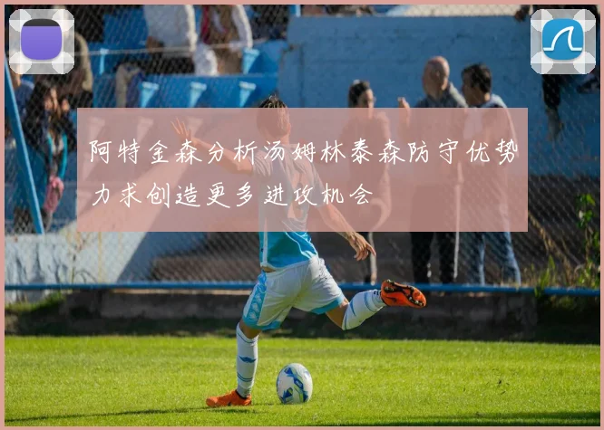 阿特金森分析汤姆林泰森防守优势力求创造更多进攻机会