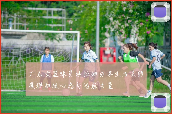 广东女篮球员迪拉娜分享生活美照展现积极心态与治愈力量