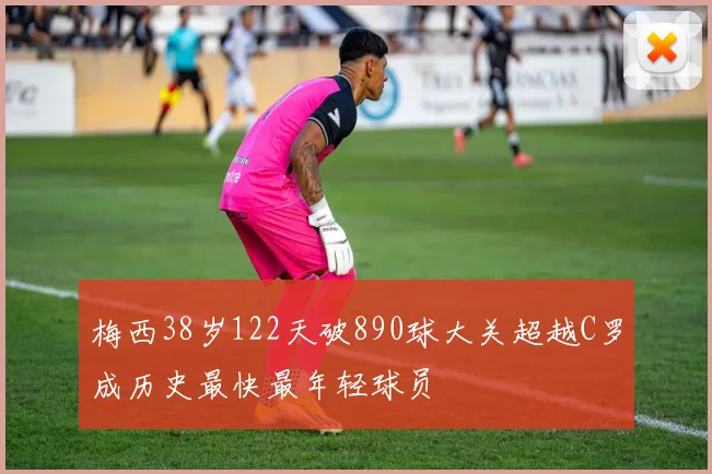 梅西38岁122天破890球大关超越C罗成历史最快最年轻球员