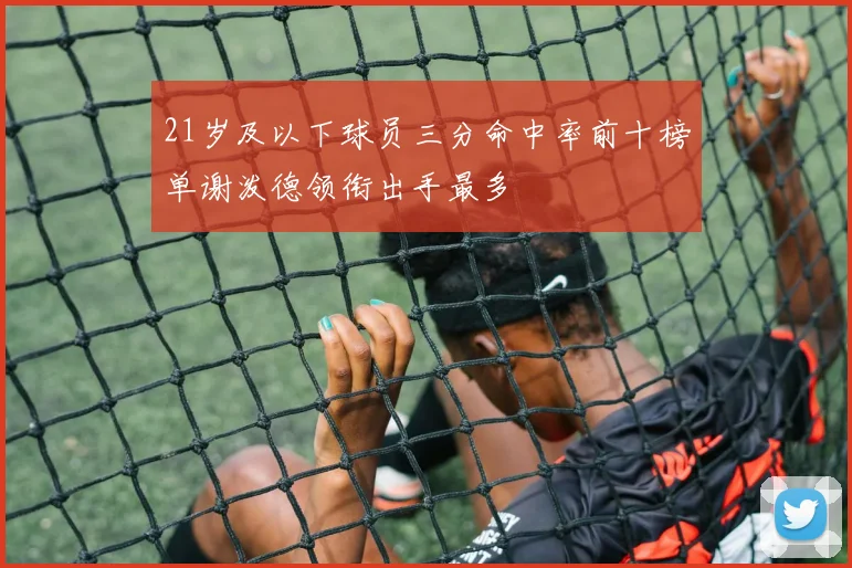 21岁及以下球员三分命中率前十榜单谢泼德领衔出手最多