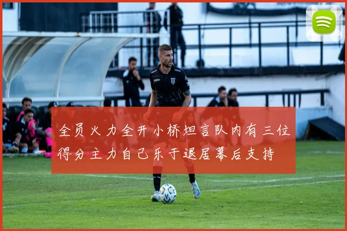 全员火力全开小桥坦言队内有三位得分主力自己乐于退居幕后支持