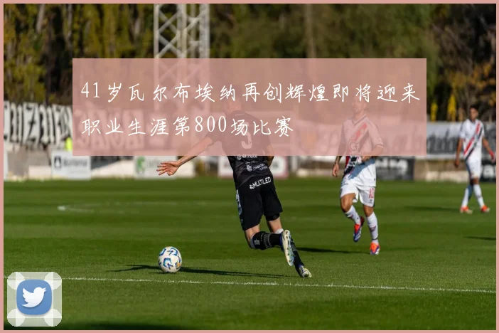 41岁瓦尔布埃纳再创辉煌即将迎来职业生涯第800场比赛