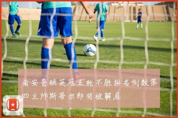 南安普顿英冠五轮不胜排名倒数第四主帅斯蒂尔即将被解雇