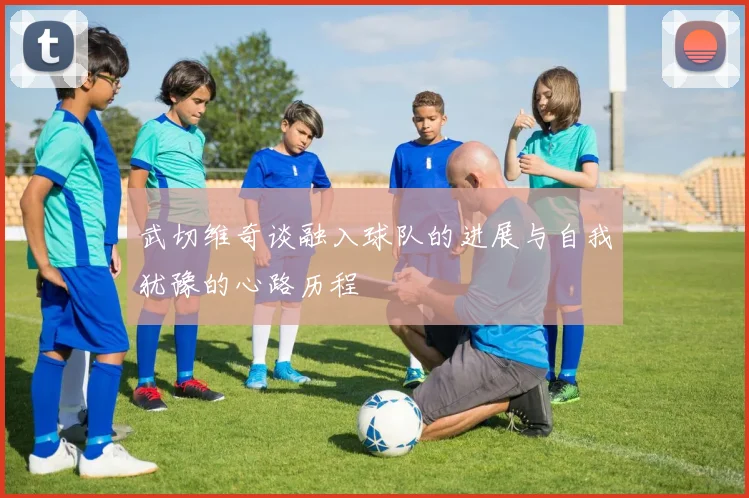武切维奇谈融入球队的进展与自我犹豫的心路历程