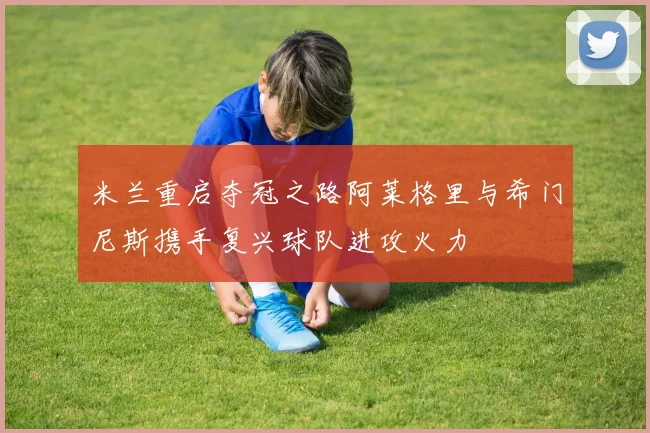 米兰重启夺冠之路阿莱格里与希门尼斯携手复兴球队进攻火力