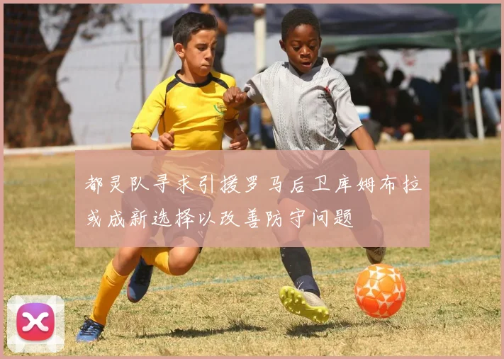 都灵队寻求引援罗马后卫库姆布拉或成新选择以改善防守问题